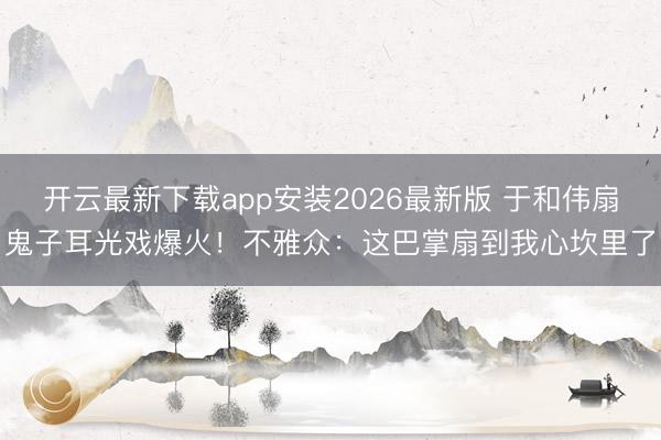 开云最新下载app安装2026最新版 于和伟扇鬼子耳光戏爆火！不雅众：这巴掌扇到我心坎里了