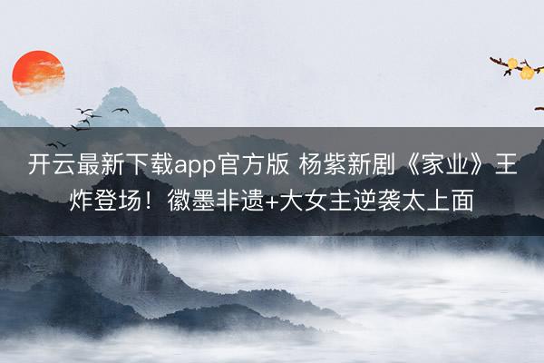 开云最新下载app官方版 杨紫新剧《家业》王炸登场！徽墨非遗+大女主逆袭太上面