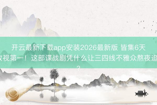 开云最新下载app安装2026最新版 皆集6天收视第一！这部谍战剧凭什么让三四线不雅众熬夜追？