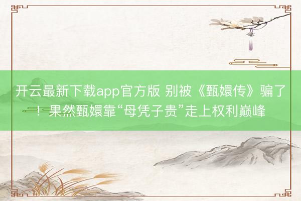 开云最新下载app官方版 别被《甄嬛传》骗了！果然甄嬛靠“母凭子贵”走上权利巅峰