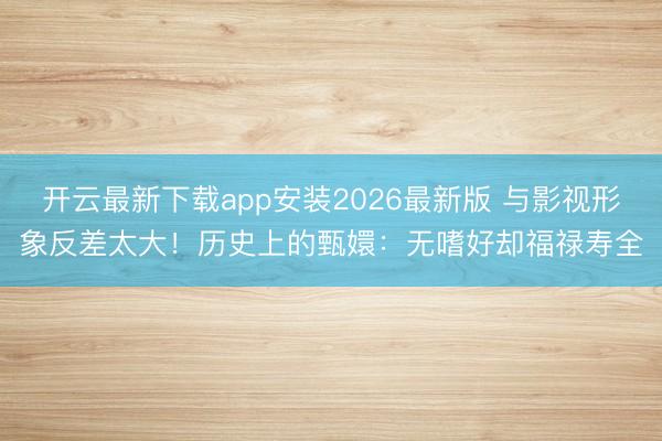 开云最新下载app安装2026最新版 与影视形象反差太大！历史上的甄嬛：无嗜好却福禄寿全