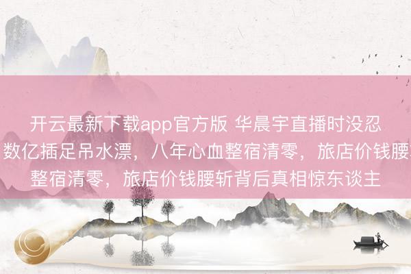 开云最新下载app官方版 华晨宇直播时没忍住哭了：抱歉全球！数亿插足吊水漂，八年心血整宿清零，旅店价钱腰斩背后真相惊东谈主