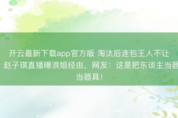开云最新下载app官方版 淘汰后连包王人不让拿？赵子琪直播曝浪姐经由，网友：这是把东谈主当器具！