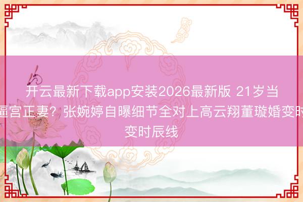 开云最新下载app安装2026最新版 21岁当小三逼宫正妻？张婉婷自曝细节全对上高云翔董璇婚变时辰线