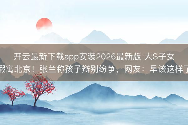 开云最新下载app安装2026最新版 大S子女假寓北京！张兰称孩子辩别纷争，网友：早该这样了