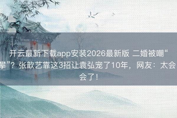 开云最新下载app安装2026最新版 二婚被嘲“高攀”？张歆艺靠这3招让袁弘宠了10年，网友：太会了！