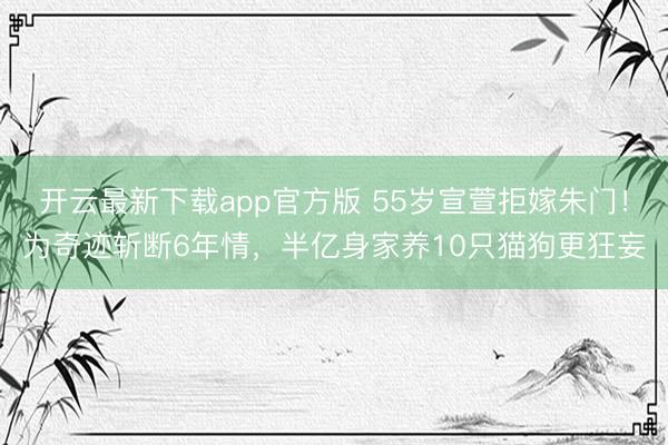 开云最新下载app官方版 55岁宣萱拒嫁朱门！为奇迹斩断6年情，半亿身家养10只猫狗更狂妄