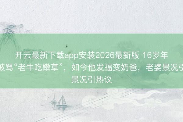 开云最新下载app安装2026最新版 16岁年纪差被骂“老牛吃嫩草”，如今他发福变奶爸，老婆景况引热议
