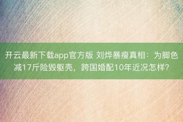 开云最新下载app官方版 刘烨暴瘦真相：为脚色减17斤险毁躯壳，跨国婚配10年近况怎样？