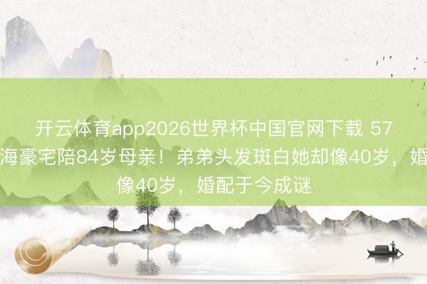 开云体育app2026世界杯中国官网下载 57岁李颖住上海豪宅陪84岁母亲！弟弟头发斑白她却像40岁，婚配于今成谜