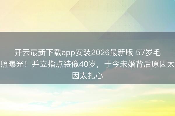 开云最新下载app安装2026最新版 57岁毛宁近照曝光!并立指点装像40岁,于今未婚背后原因太扎心