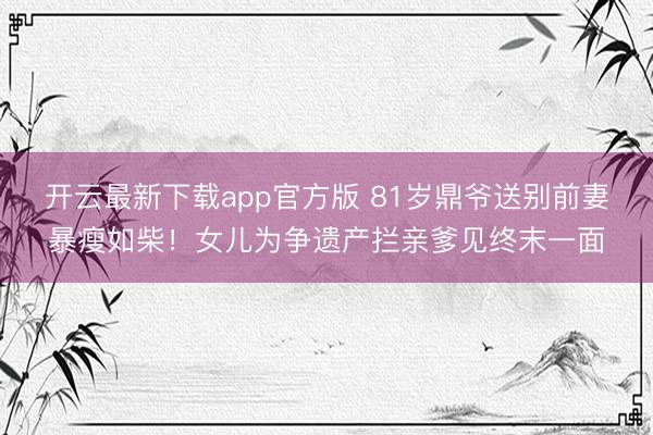 开云最新下载app官方版 81岁鼎爷送别前妻暴瘦如柴！女儿为争遗产拦亲爹见终末一面