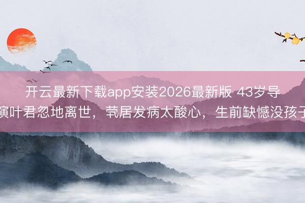 开云最新下载app安装2026最新版 43岁导演叶君忽地离世，茕居发病太酸心，生前缺憾没孩子