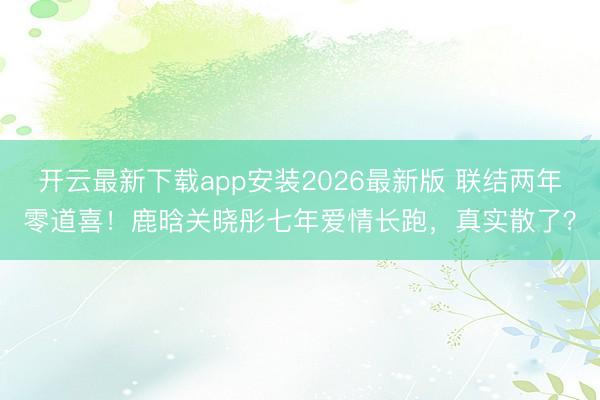 开云最新下载app安装2026最新版 联结两年零道喜！鹿晗关晓彤七年爱情长跑，真实散了？