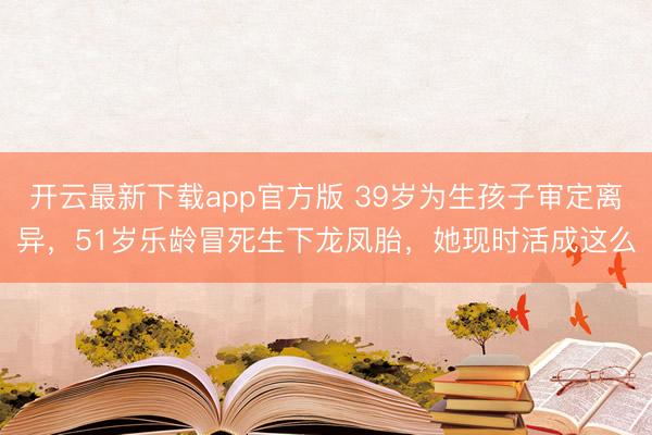 开云最新下载app官方版 39岁为生孩子审定离异,51岁乐龄冒死生下龙凤胎,她现时活成这么