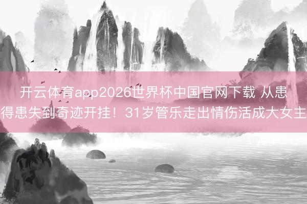 开云体育app2026世界杯中国官网下载 从患得患失到奇迹开挂！31岁管乐走出情伤活成大女主