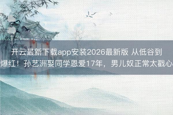 开云最新下载app安装2026最新版 从低谷到爆红！孙艺洲娶同学恩爱17年，男儿奴正常太戳心