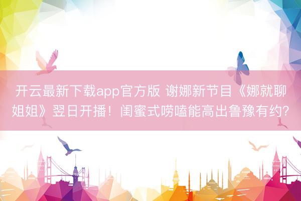 开云最新下载app官方版 谢娜新节目《娜就聊姐姐》翌日开播!闺蜜式唠嗑能高出鲁豫有约?