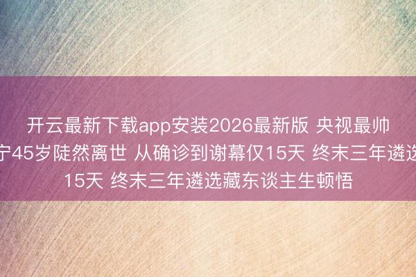 开云最新下载app安装2026最新版 央视最帅主抓东谈顾客国宁45岁陡然离世 从确诊到谢幕仅15天 终末三年遴选藏东谈主生顿悟