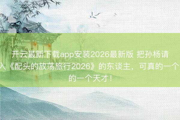 开云最新下载app安装2026最新版 把孙杨请来进入《配头的放荡旅行2026》的东谈主，可真的一个天才！