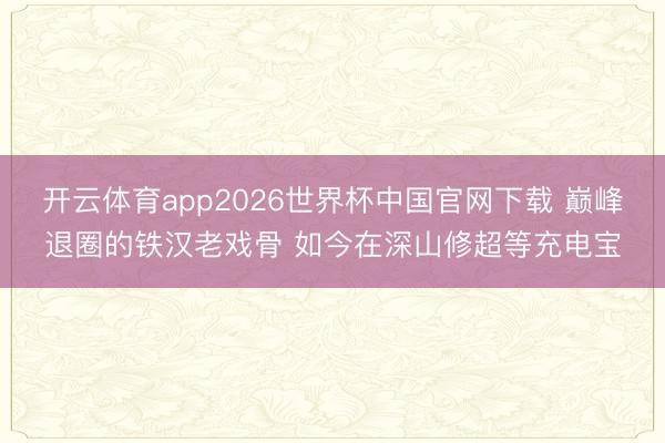 开云体育app2026世界杯中国官网下载 巅峰退圈的铁汉老戏骨 如今在深山修超等充电宝