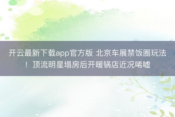 开云最新下载app官方版 北京车展禁饭圈玩法！顶流明星塌房后开暖锅店近况唏嘘