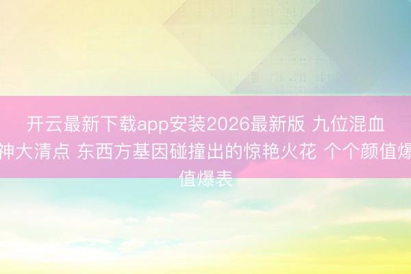 开云最新下载app安装2026最新版 九位混血女神大清点 东西方基因碰撞出的惊艳火花 个个颜值爆表