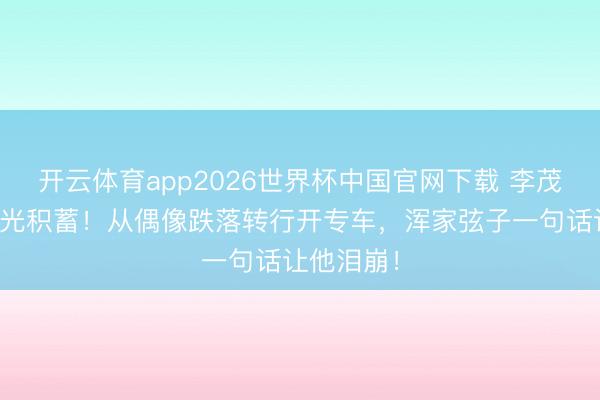 开云体育app2026世界杯中国官网下载 李茂被亲戚骗光积蓄!从偶像跌落转行开专车,浑家弦子一句话让他泪崩!