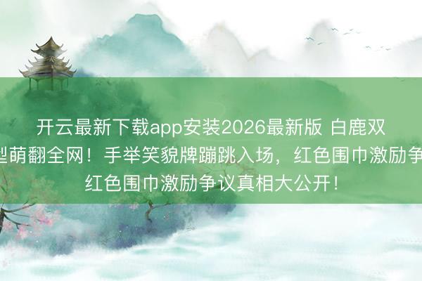 开云最新下载app安装2026最新版 白鹿双马尾小厨娘造型萌翻全网！手举笑貌牌蹦跳入场，红色围巾激励争议真相大公开！