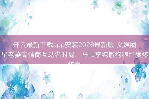 开云最新下载app安装2026最新版 文娱圈明星老婆高情商互动名时局，马頔李纯撒狗粮甜度爆表