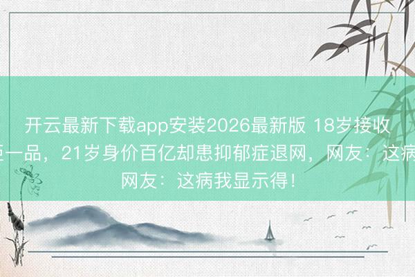 开云最新下载app安装2026最新版 18岁接收133套汤臣一品,21岁身价百亿却患抑郁症退网,网友:这病我显示得!