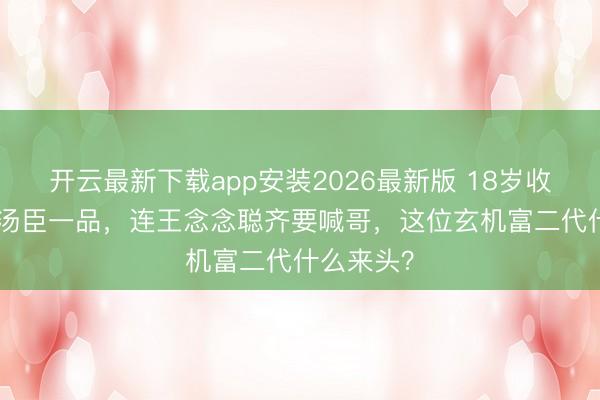 开云最新下载app安装2026最新版 18岁收受133套汤臣一品，连王念念聪齐要喊哥，这位玄机富二代什么来头？