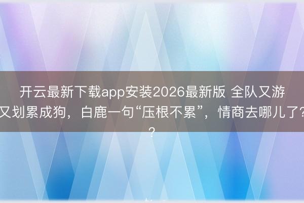 开云最新下载app安装2026最新版 全队又游又划累成狗，白鹿一句“压根不累”，情商去哪儿了？
