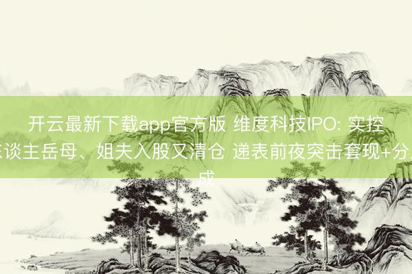 开云最新下载app官方版 维度科技IPO: 实控东谈主岳母、姐夫入股又清仓 递表前夜突击套现+分成
