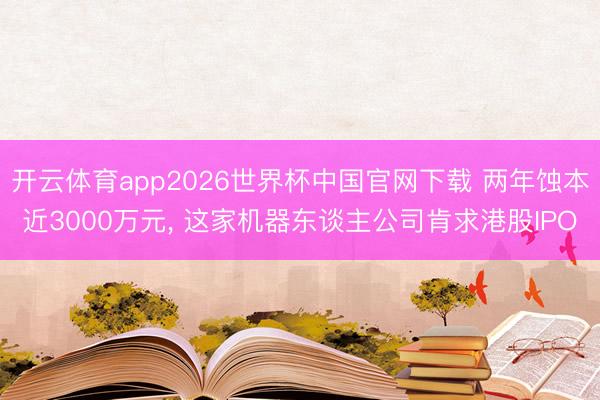 开云体育app2026世界杯中国官网下载 两年蚀本近3000万元, 这家机器东谈主公司肯求港股IPO