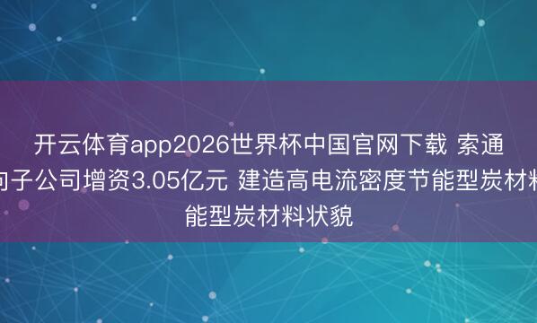 开云体育app2026世界杯中国官网下载 索通发展向子公司增资3.05亿元 建造高电流密度节能型炭材料状貌