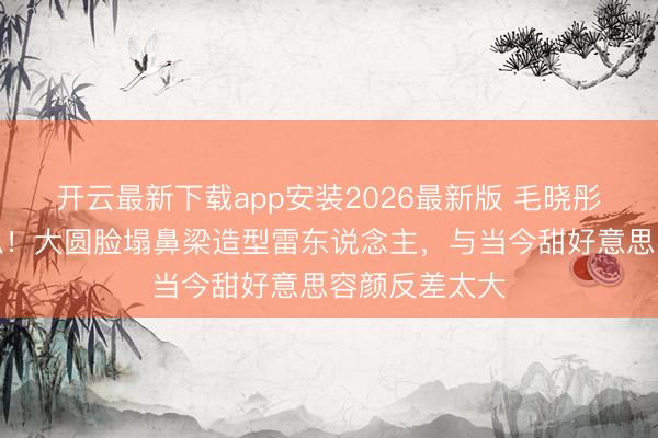 开云最新下载app安装2026最新版 毛晓彤早年旧照被扒！大圆脸塌鼻梁造型雷东说念主，与当今甜好意思容颜反差太大