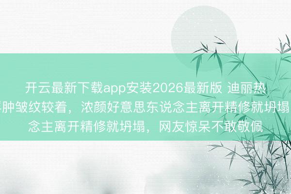开云最新下载app安装2026最新版 迪丽热巴生图翻车！面部浮肿皱纹较着，浓颜好意思东说念主离开精修就坍塌，网友惊呆不敢敬佩