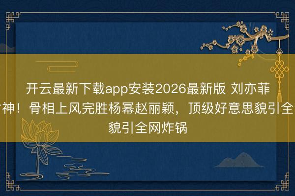 开云最新下载app安装2026最新版 刘亦菲生图封神!骨相上风完胜杨幂赵丽颖,顶级好意思貌引全网炸锅