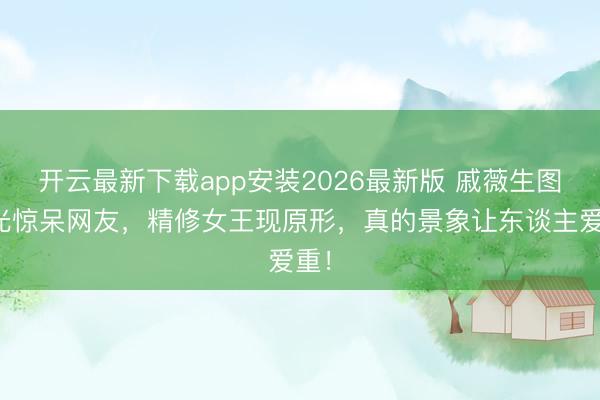 开云最新下载app安装2026最新版 戚薇生图曝光惊呆网友，精修女王现原形，真的景象让东谈主爱重！