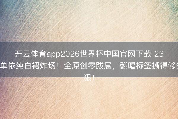 开云体育app2026世界杯中国官网下载 23岁单依纯白裙炸场！全原创零跋扈，翻唱标签撕得够狠！