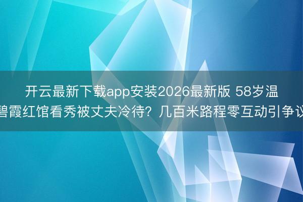 开云最新下载app安装2026最新版 58岁温碧霞红馆看秀被丈夫冷待？几百米路程零互动引争议