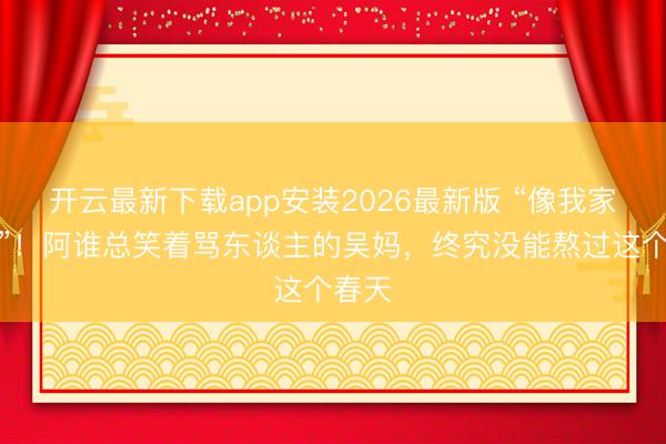 开云最新下载app安装2026最新版 “像我家奶奶”！阿谁总笑着骂东谈主的吴妈，终究没能熬过这个春天
