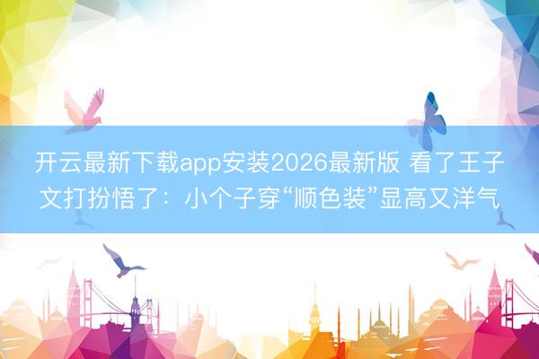 开云最新下载app安装2026最新版 看了王子文打扮悟了:小个子穿“顺色装”显高又洋气