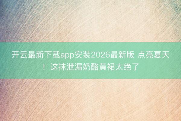 开云最新下载app安装2026最新版 点亮夏天！这抹泄漏奶酪
