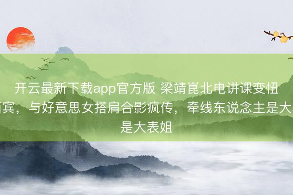 开云最新下载app官方版 梁靖崑北电讲课变忸怩西宾，与好意思女搭肩合影疯传，牵线东说念主是大表姐