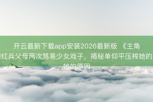 开云最新下载app安装2026最新版 《主角》刘红兵父母两次骂易少女戏子，揭秘单仰平压榨她的原因