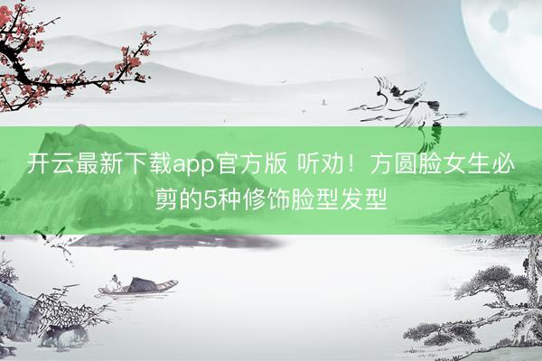 开云最新下载app官方版 听劝!方圆脸女生必剪的5种修饰脸型发型