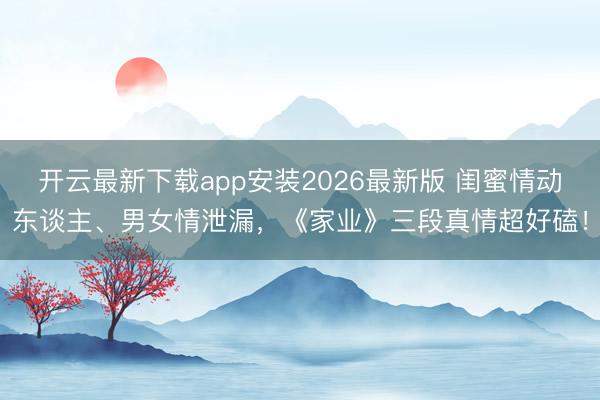 开云最新下载app安装2026最新版 闺蜜情动东谈主、男女情泄漏,《家业》三段真情超好磕!