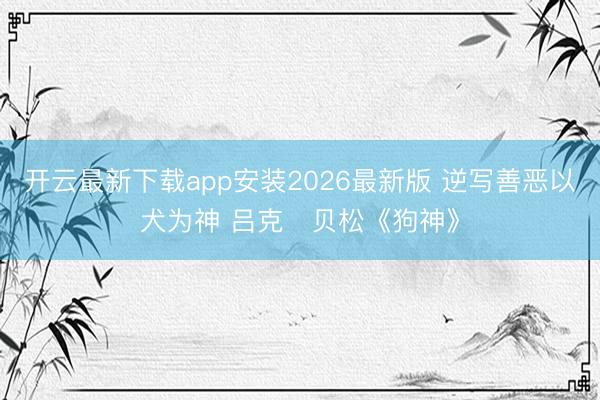 开云最新下载app安装2026最新版 逆写善恶以犬为神 吕克